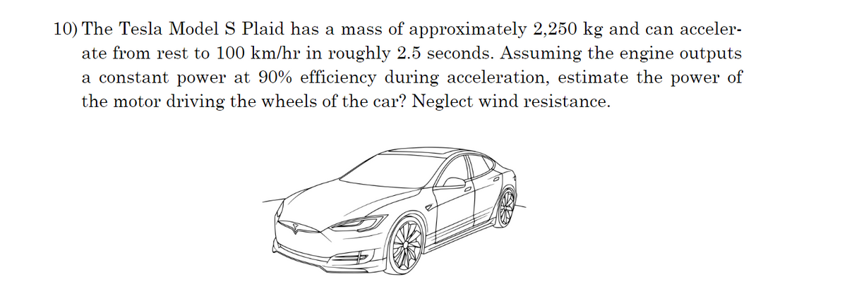 10) The Tesla Model S Plaid has a mass of approximately 2,250 kg and can acceler-
ate from rest to 100 km/hr in roughly 2.5 seconds. Assuming the engine outputs
a constant power at 90% efficiency during acceleration, estimate the power of
the motor driving the wheels of the car? Neglect wind resistance.