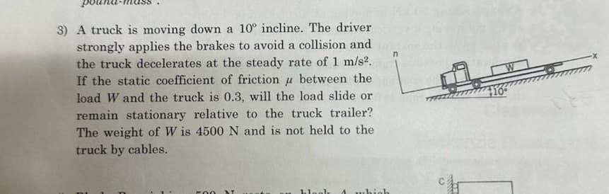 3) A truck is moving down a 10° incline. The driver
strongly applies the brakes to avoid a collision and
the truck decelerates at the steady rate of 1 m/s².
If the static coefficient of friction between the
load W and the truck is 0.3, will the load slide or
remain stationary relative to the truck trailer?
The weight of Wis 4500 N and is not held to the
truck by cables.
500 N
blogl 4 which
c
wwww.