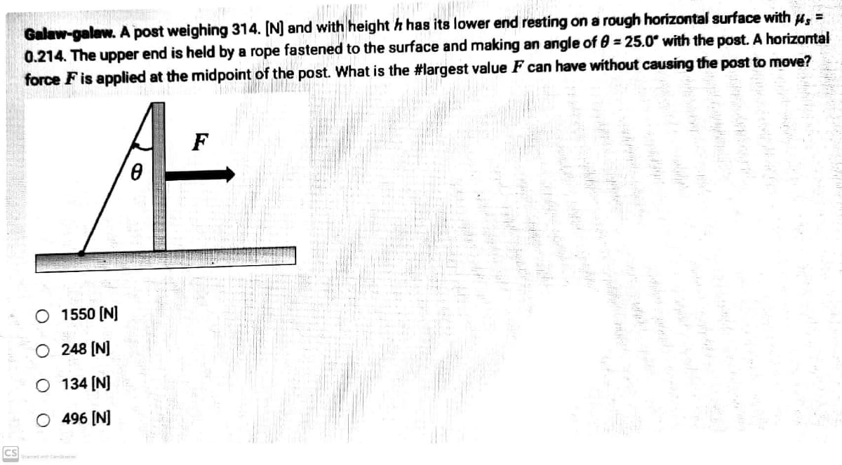 CS
COM
Galaw-galaw. A post weighing 314. [N] and with heighth has its lower end resting on a rough horizontal surface with μ =
0.214. The upper end is held by a rope fastened to the surface and making an angle of 0 = 25.0° with the post. A horizontal
force F is applied at the midpoint of the post. What is the #largest value F can have without causing the post to move?
F
A
O1550 [N]
248 [N]
O 134 [N]
O 496 [N]