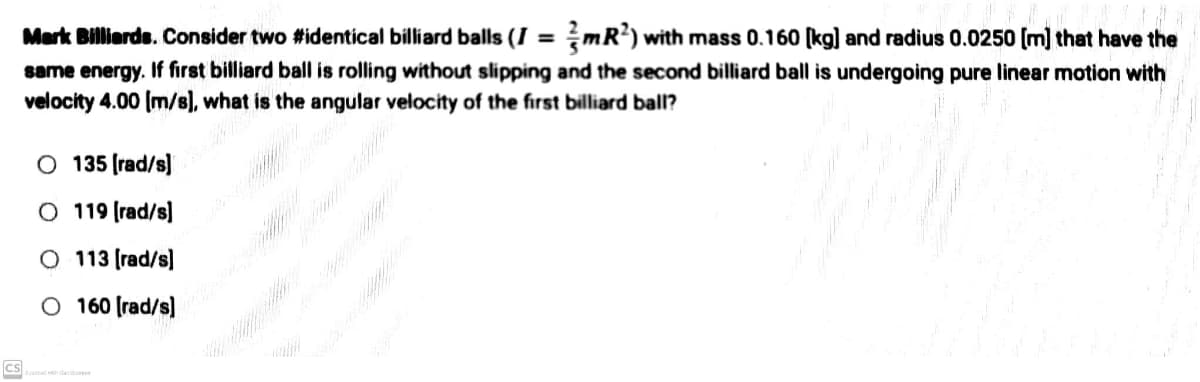 Mark Billiards. Consider two #identical billiard balls (I = mR²) with mass 0.160 [kg] and radius 0.0250 [m] that have the
same energy. If first billiard ball is rolling without slipping and the second billiard ball is undergoing pure linear motion with
velocity 4.00 [m/s], what is the angular velocity of the first billiard ball?
O 135 [rad/s]
O 119 [rad/s]
O 113 [rad/s]
O 160 [rad/s]