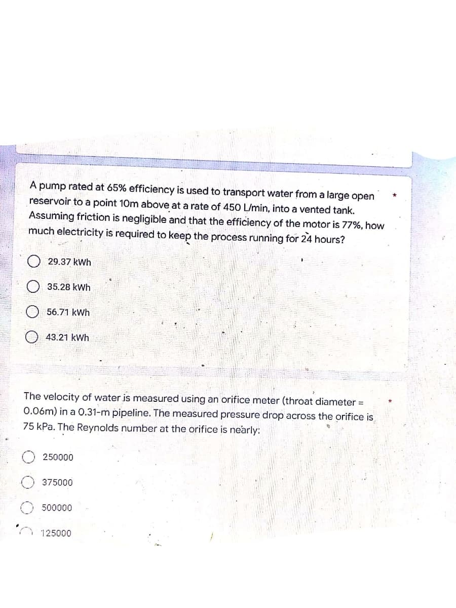 A pump rated at 65% efficiency is used to transport water from a large open
reservoir to a point 10m above at a rate of 450 L/min, into a vented tank.
Assuming friction is negligible and that the efficiency of the motor is 77%, how
much electricity is quired to keep the process running for 24 hours?
29.37 kWh
35.28 kWh
56.71 kWh
43.21 kWh
The velocity of water is measured using an orifice meter (throat diameter =
0.06m) in a 0.31-m pipeline. The measured pressure drop across the orifice is
75 kPa. The Reynolds number at the orifice is nearly:
250000
375000
500000
125000