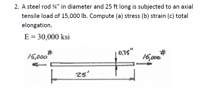 2. A steel rod 4" in diameter and 25 ft long is subjected to an axial
tensile load of 15,000 lb. Compute (a) stress (b) strain (c) total
elongation.
E = 30,000 ksi
15,000#
25'
0.75"
#
16,000"