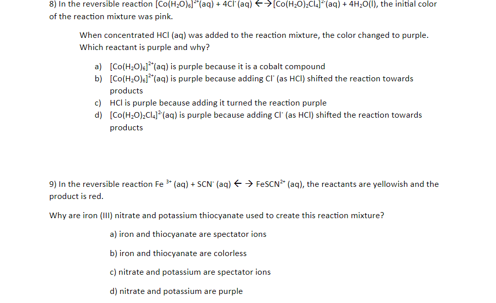 8) In the reversible reaction [Co(H20)s]"(aq) + 4CI (aq) E>[Co(H20)2CI4]* (aq) + 4H20(1), the initial color
of the reaction mixture was pink.
When concentrated HCl (aq) was added to the reaction mixture, the color changed to purple.
Which reactant is purple and why?
a) [Co(H2O)s]*(aq) is purple because it is a cobalt compound
b) [Co(H20)s]**(aq) is purple because adding CI (as HCI) shifted the reaction towards
products
c) HCl is purple because adding it turned the reaction purple
d) [Co(H2O),Cl4]*(aq) is purple because adding Cl (as HCI) shifted the reaction towards
products
9) In the reversible reaction Fe * (aq) + SCN (aq) E → FESCN2* (aq), the reactants are yellowish and the
product is red.
Why are iron (III) nitrate and potassium thiocyanate used to create this reaction mixture?
a) iron and thiocyanate are spectator ions
b) iron and thiocyanate are colorless
c) nitrate and potassium are spectator ions
d) nitrate and potassium are purple
