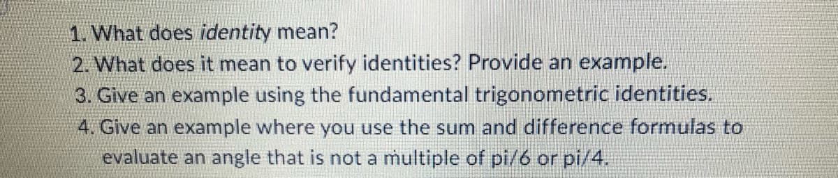 1. What does identity mean?
2. What does it mean to verify identities? Provide an example.
3. Give an example using the fundamental trigonometric identities.
4. Give an example where you use the sum and difference formulas to
evaluate an angle that is not a multiple of pi/6 or pi/4.