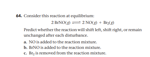 64. Consider this reaction at equilibrium:
2 BRNO(g) = 2 NO(g) + Br2(8)
Predict whether the reaction will shift left, shift right, or remain
unchanged after each disturbance.
a. NO is added to the reaction mixture.
b. BINO is added to the reaction mixture.
c. Brz is removed from the reaction mixture.
