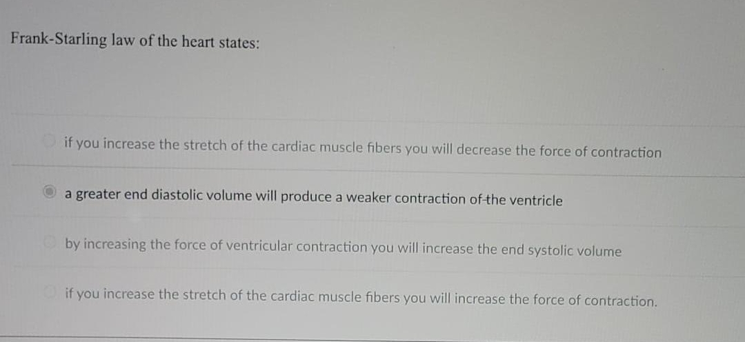 Frank-Starling law of the heart states:
if you increase the stretch of the cardiac muscle fibers you will decrease the force of contraction
a greater end diastolic volume will produce a weaker contraction of the ventricle
by increasing the force of ventricular contraction you will increase the end systolic volume
if you increase the stretch of the cardiac muscle fibers you will increase the force of contraction.
