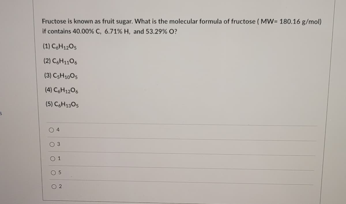 S
Fructose is known as fruit sugar. What is the molecular formula of fructose (MW= 180.16 g/mol)
if contains 40.00% C, 6.71% H, and 53.29% O?
(1) C6H1205
(2) C6H1106
(3) C5H1005
(4) C6H12O6
(5) C6H1305
04
O 3
0 1
O 5
02