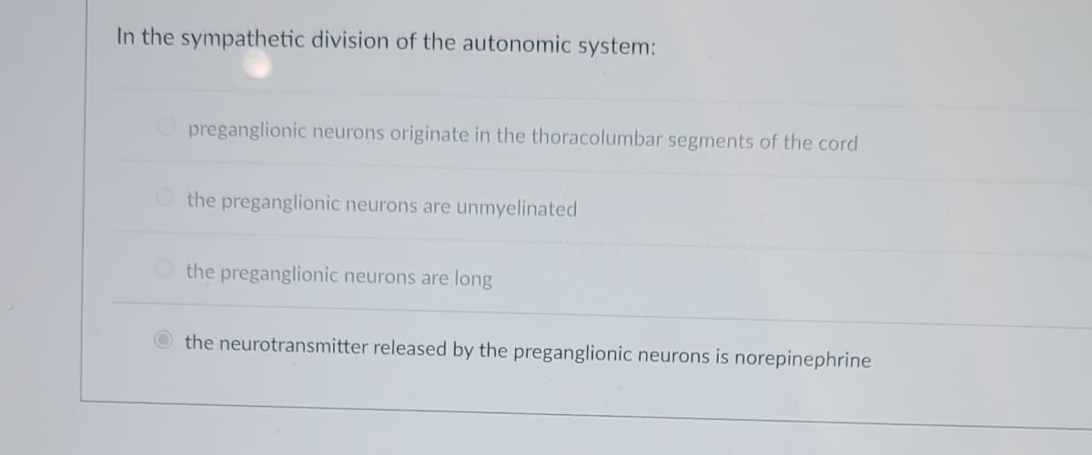 In the sympathetic division of the autonomic system:
preganglionic neurons originate in the thoracolumbar segments of the cord
the preganglionic neurons are unmyelinated
the preganglionic neurons are long
the neurotransmitter released by the preganglionic neurons is norepinephrine