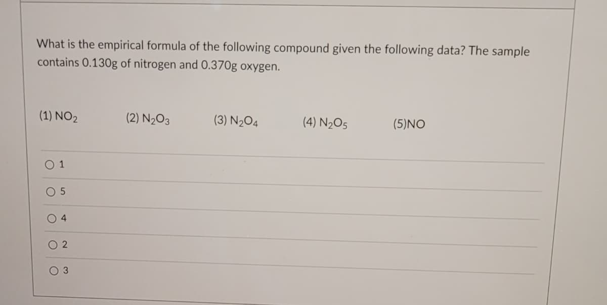 What is the empirical formula of the following compound given the following data? The sample
contains 0.130g of nitrogen and 0.370g oxygen.
(1) NO2
0 1
O 5
O
4
O 3
(2) N₂O3
(3) N₂O4
(4) N₂O5
(5) NO