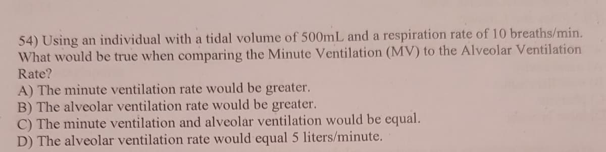 54) Using an individual with a tidal volume of 500mL and a respiration rate of 10 breaths/min.
What would be true when comparing the Minute Ventilation (MV) to the Alveolar Ventilation
Rate?
A) The minute ventilation rate would be greater.
B) The alveolar ventilation rate would be greater.
C) The minute ventilation and alveolar ventilation would be equal.
D) The alveolar ventilation rate would equal 5 liters/minute.
