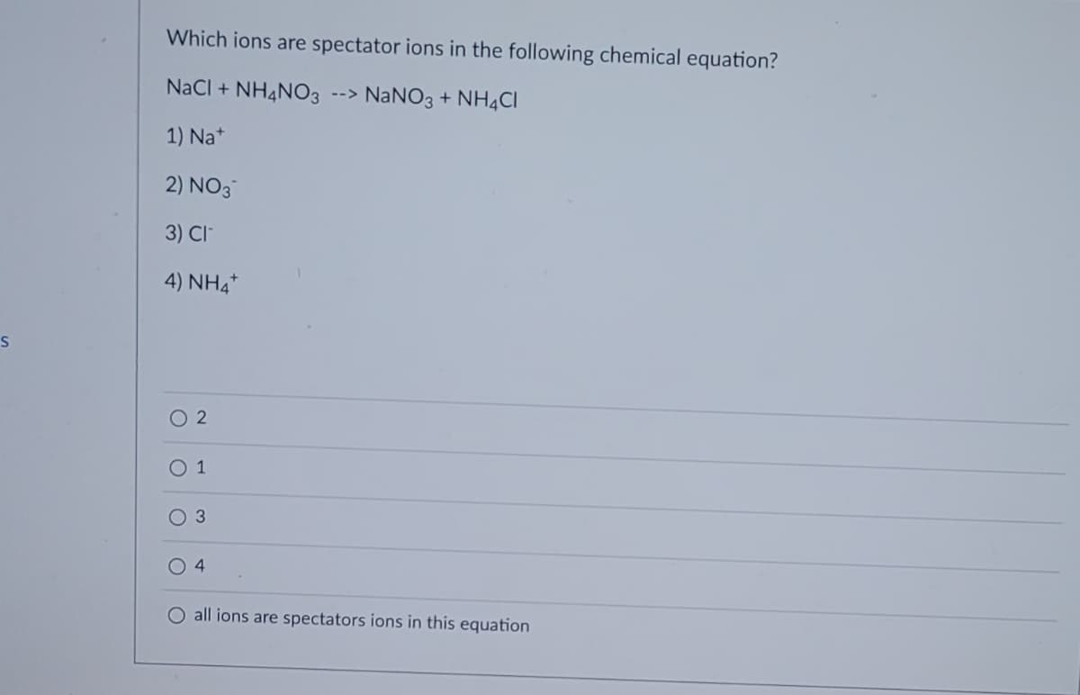 S
Which ions are spectator ions in the following chemical equation?
NaCl + NH4NO3 --> NaNO3 + NH4Cl
1) Nat
2) NO3
3) CI
4) NHA
2
O 1
O 3
O 4
O all ions are spectators ions in this equation