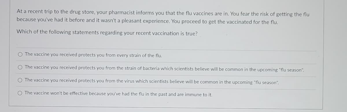At a recent trip to the drug store, your pharmacist informs you that the flu vaccines are in. You fear the risk of getting the flu
because you've had it before and it wasn't a pleasant experience. You proceed to get the vaccinated for the flu.
Which of the following statements regarding your recent vaccination is true?
O The vaccine you received protects you from every strain of the flu.
O The vaccine you received protects you from the strain of bacteria which scientists believe will be common in the upcoming "flu season".
O The vaccine you received protects you from the virus which scientists believe will be common in the upcoming "flu season".
O The vaccine won't be effective because you've had the flu in the past and are immune to it.