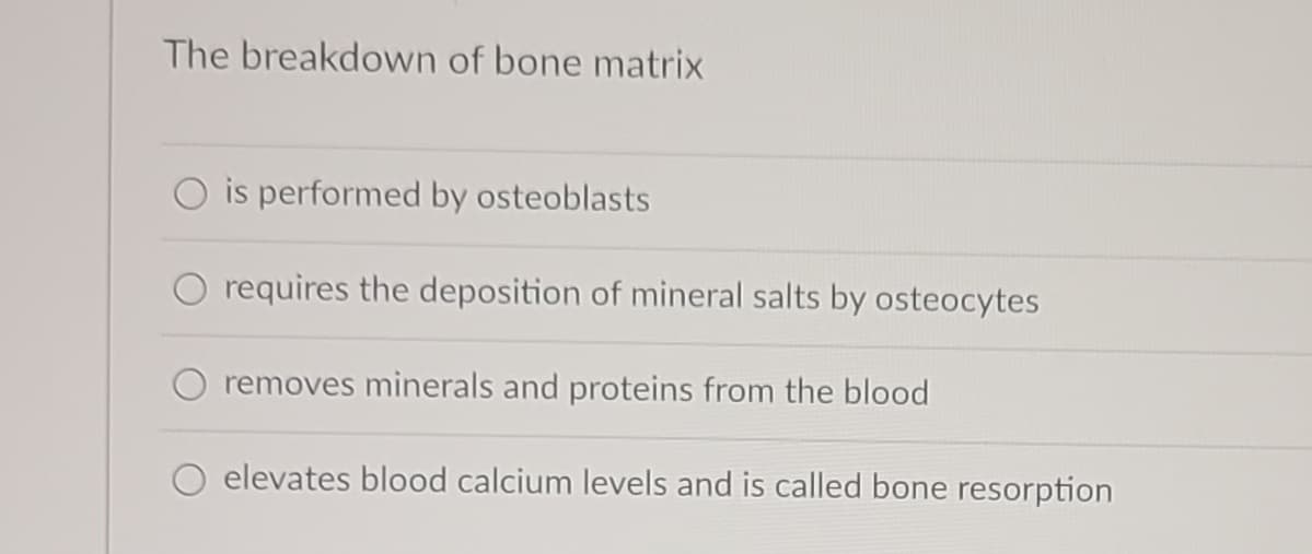 The breakdown of bone matrix
is performed by osteoblasts
requires the deposition of mineral salts by osteocytes
removes minerals and proteins from the blood
elevates blood calcium levels and is called bone resorption