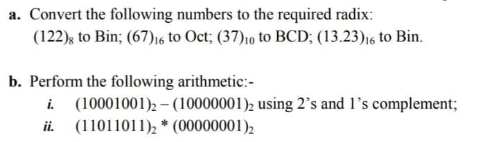a. Convert the following numbers to the required radix:
(122); to Bin; (67)16 to Oct; (37)1o to BCD; (13.23)16 to Bin.
b. Perform the following arithmetic:-
(10001001)2 – (10000001)2 using 2's and 1's complement;
ii. (11011011), * (00000001),
i.
