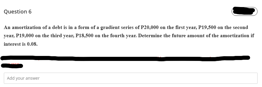 Question 6
An amortization of a debt is in a form of a gradient series of P20,000 on the first year, P19,500 on the second
year, P19,000 on the third year, P18,500 on the fourth year. Determine the future amount of the amortization if
interest is 0.08.
Add your answer
