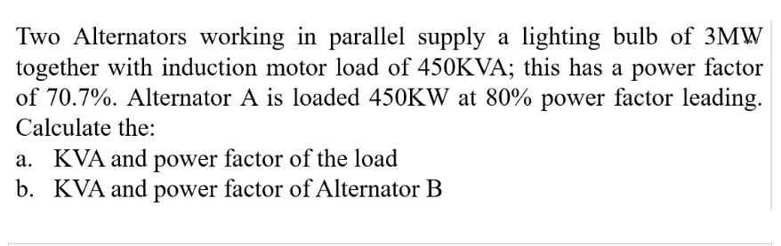 Two Alternators working in parallel supply a lighting bulb of 3MW
together with induction motor load of 450KVA; this has a power factor
of 70.7%. Alternator A is loaded 450KW at 80% power factor leading.
Calculate the:
a. KVA and power factor of the load
b. KVA and power factor of Alternator B
