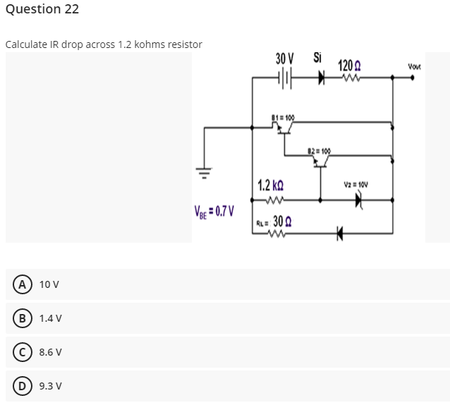 Question 22
Calculate IR drop across 1.2 kohms resistor
30 V
Si
1202
Vout
81= 100
82= 100
1.2 ko
V2= 10V
Veg = 0.7 V
RL= 30 2
(A) 10 V
B) 1.4 V
8.6 V
D 9.3 V
