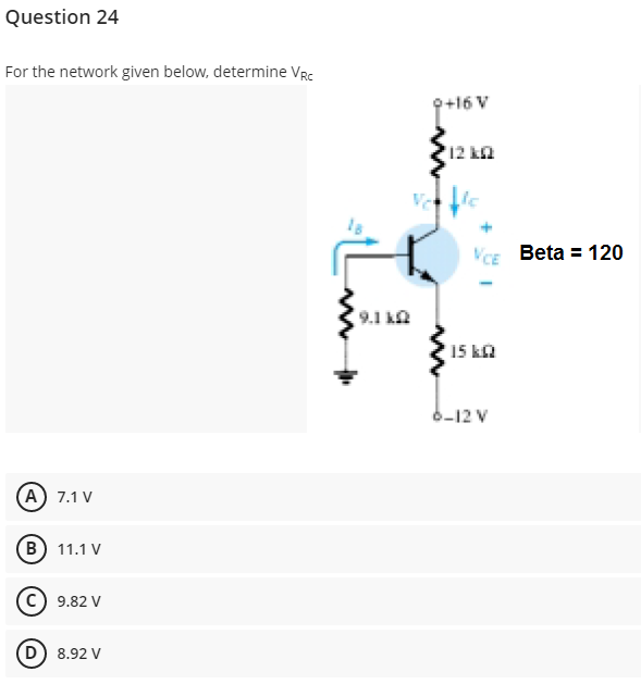 Question 24
For the network given below, determine VRc
9+16 V
12 kn
VCE Beta = 120
9.1 ka
15 ka
6-12 V
A) 7.1 V
B) 11.1 V
9.82 V
D) 8.92 V
