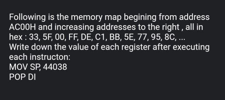 Following is the memory map begining from address
ACOOH and increasing addresses to the right, all in
hex : 33, 5F, 00, FF, DE, C1, BB, 5E, 77, 95, 8C, ..
Write down the value of each register after executing
each instructon:
MOV SP, 44038
POP DI
