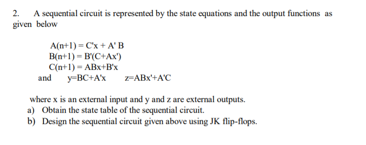 A sequential circuit is represented by the state equations and the output functions as
given below
2.
A(n+1) = C'x + A' B
B(n+1) = B'(C+Ax')
C(n+1) = ABx+B'x
and
y=BC+A'x
=ABx'+A'C
where x is an external input and y and z are external outputs.
a) Obtain the state table of the sequential circuit.
b) Design the sequential circuit given above using JK flip-flops.
