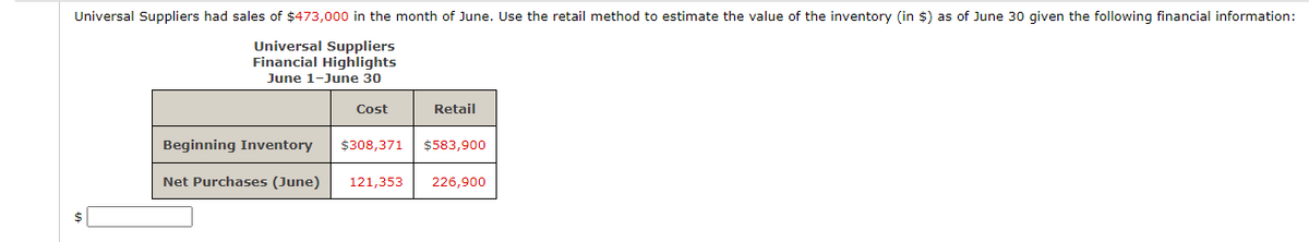 Universal Suppliers had sales of $473,000 in the month of June. Use the retail method to estimate the value of the inventory (in $) as of June 30 given the following financial information:
Universal Suppliers
Financial Highlights
June 1-June 30
Cost
Retail
Beginning Inventory $308,371 $583,900
Net Purchases (June) 121,353
226,900