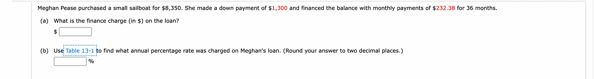 Meghan Pease purchased a small sailboat for $8,350. She made a down payment of $1,300 and financed the balance with monthly payments of $232.38 for 36 months.
(a) What is the finance charge (in $) on the loan?
(b) Use Table 13-1 to find what annual percentage rate was charged on Meghan's loan. (Round your answer to two decimal places.)
%