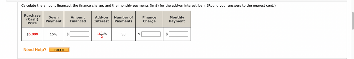 Calculate the amount financed, the finance charge, and the monthly payments (in $) for the add-on interest loan. (Round your answers to the nearest cent.)
Purchase
(Cash)
Price
$6,000
Down
Payment
15%
Need Help? Read It
LA
Amount
Financed
Add-on Number of
Interest Payments
13-1%
2
30
LA
Finance
Charge
LA
Monthly
Payment
