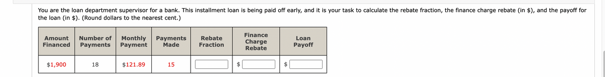 You are the loan department supervisor for a bank. This installment loan is being paid off early, and it is your task to calculate the rebate fraction, the finance charge rebate (in $), and the payoff for
the loan (in $). (Round dollars to the nearest cent.)
Amount Number of
Financed Payments
$1,900
18
Monthly Payments
Payment Made
$121.89
15
Rebate
Fraction
Finance
Charge
Rebate
Loan
Payoff