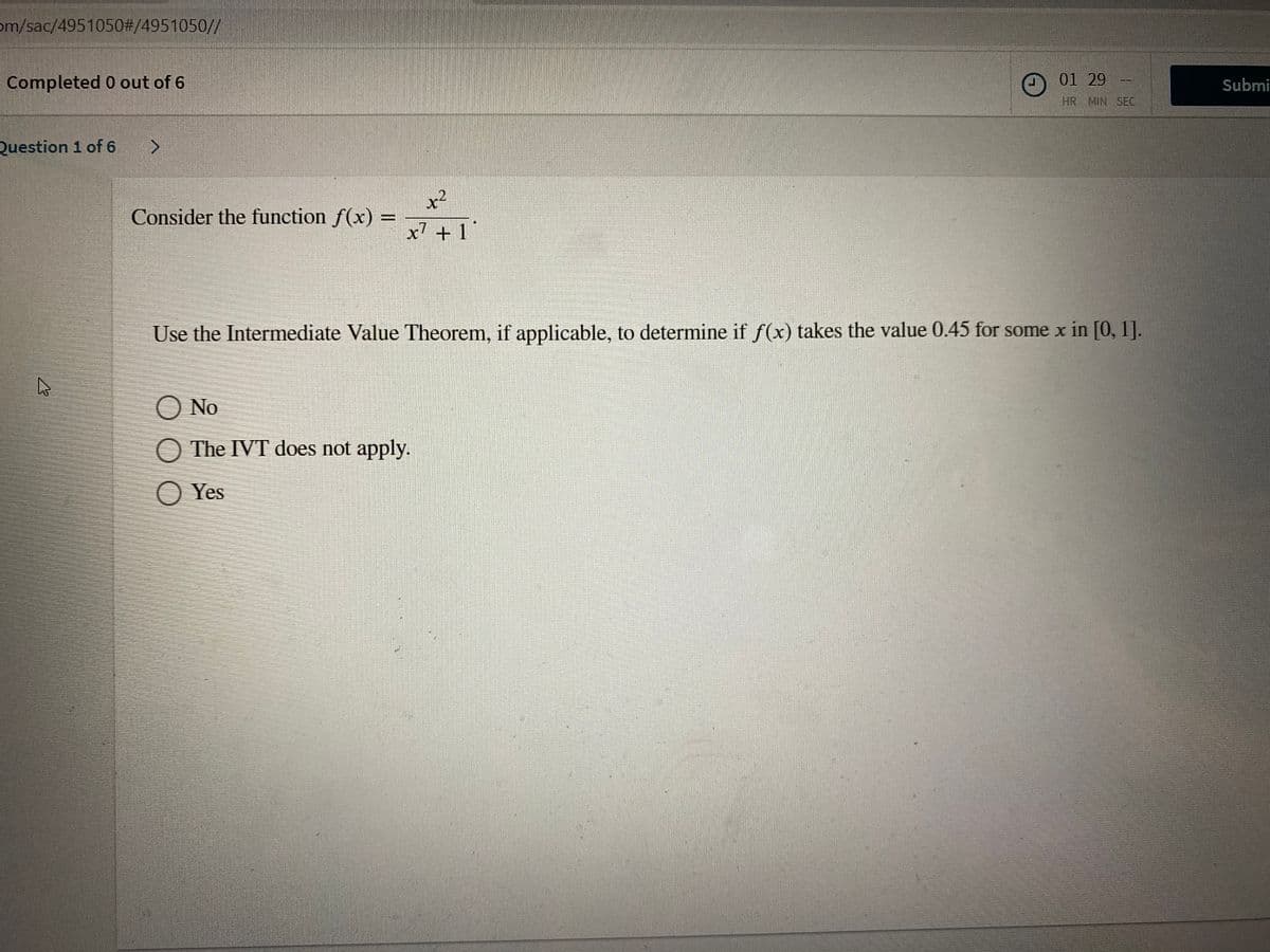 om/sac/4951050#/4951050//
Completed 0 out of 6
01 29
Submi
HR MIN SEC
Question 1 of 6 >
x²
Consider the function f(x) =
x7 + 1 '
Use the Intermediate Value Theorem, if applicable, to determine if f(x) takes the value 0.45 for some x in [0, 1].
O No
O The IVT does not apply.
O Yes
