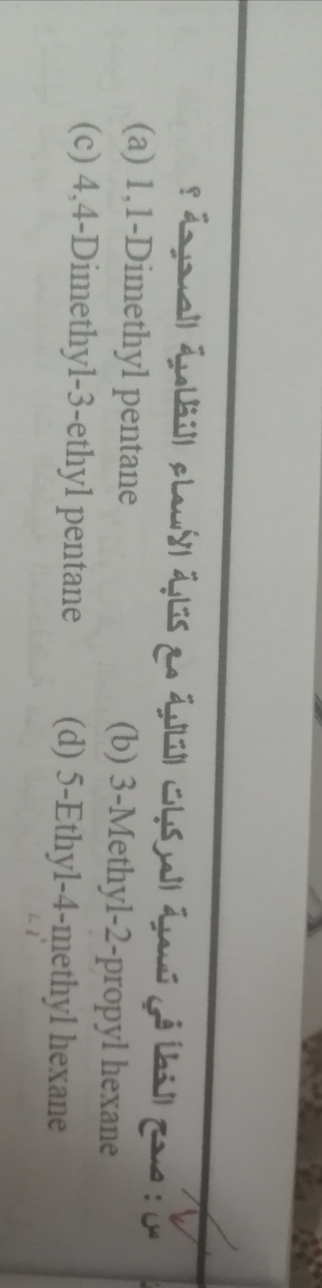 س : صح ح الخطأ في تسمية المركبات التالية مع كتابة الأسماء النظامية الصحيحة ؟
(a) 1,1-Dimethyl pentane
(c) 4,4-Dimethyl-3-ethyl pentane
(b) 3-Methyl-2-propyl hexane
(d) 5-Ethyl-4-methyl hexane
