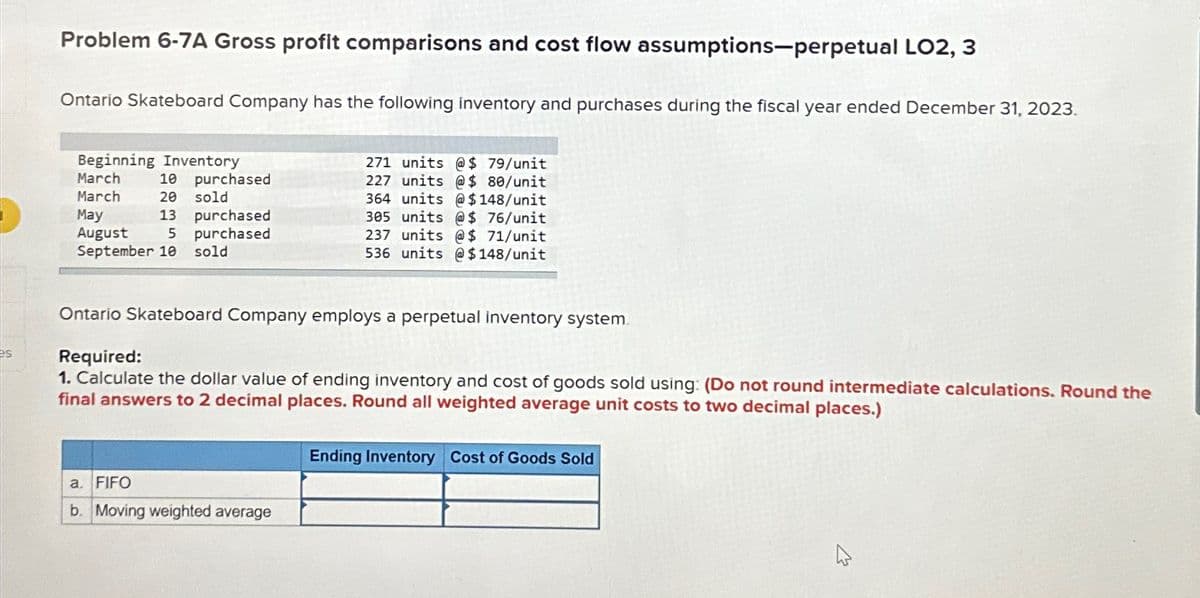 Problem 6-7A Gross profit comparisons and cost flow assumptions-perpetual LO2, 3
Ontario Skateboard Company has the following inventory and purchases during the fiscal year ended December 31, 2023.
Beginning Inventory
March
March
10
20 sold
purchased
May
13
purchased
August
5
purchased
September 10 sold
271 units @ $ 79/unit
227 units @$ 80/unit
364 units @$148/unit
305 units @$ 76/unit
237 units @$ 71/unit
536 units @ $148/unit
es
Ontario Skateboard Company employs a perpetual inventory system.
Required:
1. Calculate the dollar value of ending inventory and cost of goods sold using: (Do not round intermediate calculations. Round the
final answers to 2 decimal places. Round all weighted average unit costs to two decimal places.)
a. FIFO
b. Moving weighted average
Ending Inventory Cost of Goods Sold
D