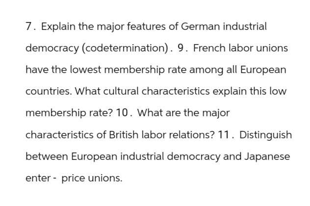 7. Explain the major features of German industrial
democracy (codetermination). 9. French labor unions
have the lowest membership rate among all European
countries. What cultural characteristics explain this low
membership rate? 10. What are the major
characteristics of British labor relations? 11. Distinguish
between European industrial democracy and Japanese
enter price unions.