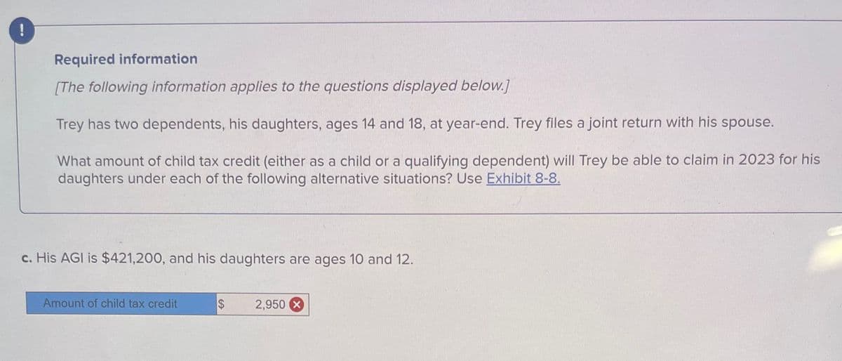 !
Required information
[The following information applies to the questions displayed below.]
Trey has two dependents, his daughters, ages 14 and 18, at year-end. Trey files a joint return with his spouse.
What amount of child tax credit (either as a child or a qualifying dependent) will Trey be able to claim in 2023 for his
daughters under each of the following alternative situations? Use Exhibit 8-8.
c. His AGI is $421,200, and his daughters are ages 10 and 12.
Amount of child tax credit
2,950 X