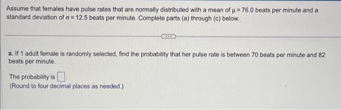 Assume that females have pulse rates that are normally distributed with a mean of μ=76.0 beats per minute and a
standard deviation of σ = 12.5 beats per minute. Complete parts (a) through (c) below.
a. If 1 adult female is randomly selected, find the probability that her pulse rate is between 70 beats per minute and 82
beats per minute.
The probability is
(Round to four decimal places as needed.)