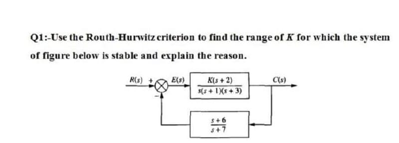 Q1:-Use the Routh-Hurwitz criterion to find the range of K for which the system
of figure below is stable and explain the reason.
R(s)
E(s)
K(s +2)
C(s)
5(5 + 1)(s + 3)
s+6
s+7
