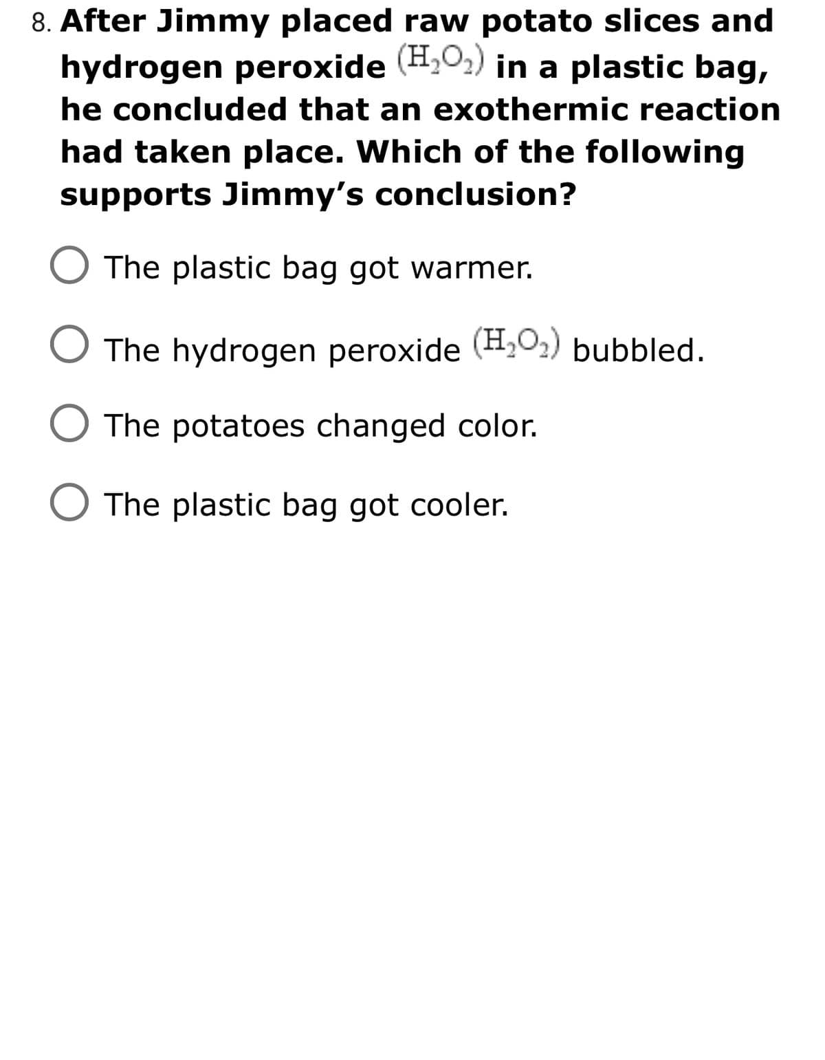 8. After Jimmy placed raw potato slices and
hydrogen peroxide (H,02) in a plastic bag,
he concluded that an exothermic reaction
had taken place. Which of the following
supports Jimmy's conclusion?
O The plastic bag got warmer.
The hydrogen peroxide (H,O2) bubbled.
The potatoes changed color.
The plastic bag got cooler.
