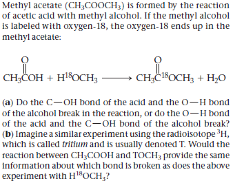 Methyl acetate (CH;COOCH3) is formed by the reaction
of acetic acid with methyl alcohol. If the methyl alcohol
is labeled with oxygen-18, the oxygen-18 ends up in the
methyl acetate:
CH;COH + HSOCH3
CH;Č18OCH3 + H,O
(a) Do the C-OH bond of the acid and the O-H bond
of the alcohol break in the reaction, or do the O-H bond
of the acid and the C-OH bond of the alcohol break?
(b) Imagine a similar experiment using the radioisotope H,
which is called tritium and is usually denoted T. Would the
reaction between CH;COOH and TOCH; provide the same
information about which bond is broken as does the above
experiment with Hl$OCH;?

