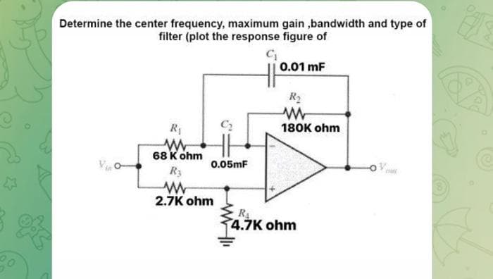 3
20
Determine the center frequency, maximum gain,bandwidth and type of
filter (plot the response figure of
C₁
R₁
www
68 K ohm
0.05mF
R3
www
2.7K ohm
0.01 mF
R₂
www
180K ohm
R₁
4.7K ohm
www