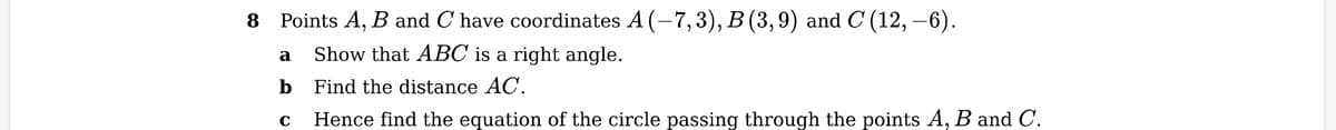 Points A, B and C have coordinates A (−7,3), B (3,9) and C (12, –6).
Show that ABC is a right angle.
Find the distance AC.
Hence find the equation of the circle passing through the points A, B and C.
a
b
C