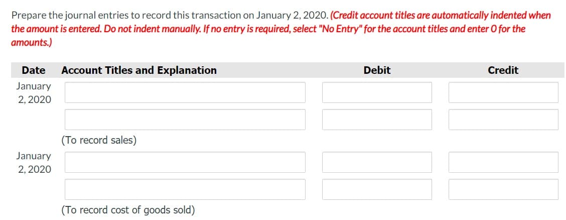 Prepare the journal entries to record this transaction on January 2, 2020. (Credit account titles are automatically indented when
the amount is entered. Do not indent manually. If no entry is required, select "No Entry" for the account titles and enter O for the
amounts.)
Date
Account Titles and Explanation
Debit
Credit
January
2, 2020
(To record sales)
January
2, 2020
(To record cost of goods sold)
