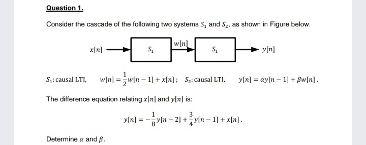 Question 1.
Consider the cascade of the following two systems S, and S2, as shown in Figure below.
w[n]
x[n]
y[n]
1
S;: causal LTI,
w[n] =w[n – 1] + x[n]; S2: causal LTI,
y[n] = ay[n – 1] + Bw[n].
The difference equation relating x[n] and y[n] is:
3
y[a] =D -vn-2] +기n-1] + x끼] .
Determine a and ß.
