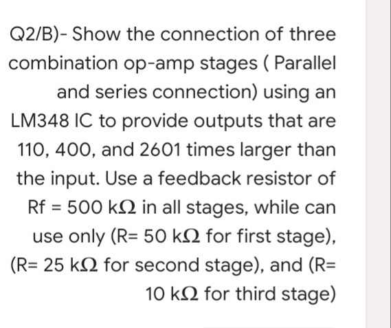 Q2/B)- Show the connection of three
combination op-amp stages ( Parallel
and series connection) using an
LM348 IC to provide outputs that are
110, 400, and 2601 times larger than
the input. Use a feedback resistor of
Rf = 500 kN in all stages, while can
use only (R= 50 kN for first stage),
(R= 25 k2 for second stage), and (R=
10 k2 for third stage)
