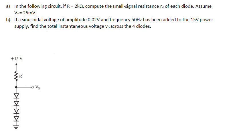 a) In the following circuit, if R = 2kn, compute the small-signal resistancer, of each diode. Assume
V; = 25mV.
b) If a sinusoidal voltage of amplitude 0.02V and frequency 50HZ has been added to the 15V power
supply, find the total instantaneous voltage v, across the 4 diodes.
+15 V
R
Vo
"KKKIKIK
