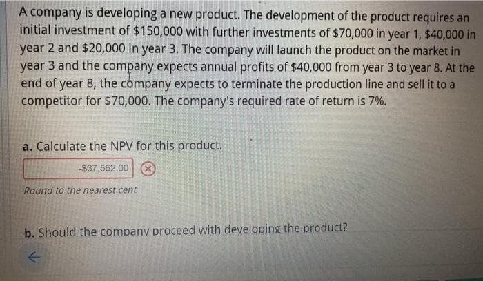 A company is developing a new product. The development of the product requires an
initial investment of $150,000 with further investments of $70,000 in year 1, $40,000 in
year 2 and $20,000 in year 3. The company will launch the product on the market in
year 3 and the company expects annual profits of $40,000 from year 3 to year 8. At the
end of year 8, the company expects to terminate the production line and sell it to a
competitor for $70,000. The company's required rate of return is 7%.
a. Calculate the NPV for this product.
-$37,562.00 8)
Round to the nearest cent
b. Should the company proceed with developing the product?
