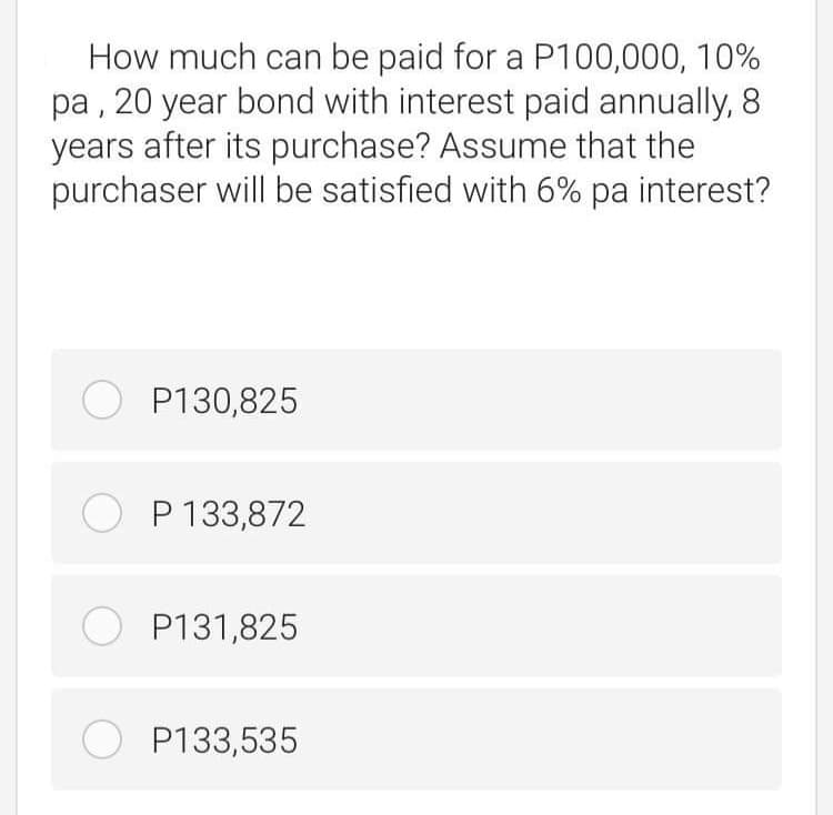 How much can be paid for a P100,000, 10%
pa , 20 year bond with interest paid annually, 8
years after its purchase? Assume that the
purchaser will be satisfied with 6% pa interest?
O P130,825
O P 133,872
O P131,825
O P133,535
