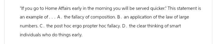"If you go to Home Affairs early in the morning you will be served quicker." This statement is
an example of... A. the fallacy of composition. B. an application of the law of large
numbers. C. the post hoc ergo propter hoc fallacy. D. the clear thinking of smart
individuals who do things early.