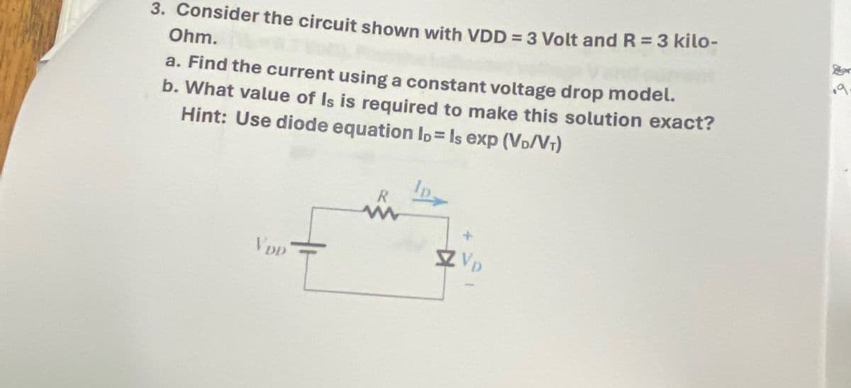 3. Consider the circuit shown with VDD = 3 Volt and R = 3 kilo-
Ohm.
a. Find the current using a constant voltage drop model.
b. What value of Is is required to make this solution exact?
Hint: Use diode equation lo= Is exp (VD/VT)
VDD
R
+
9.
