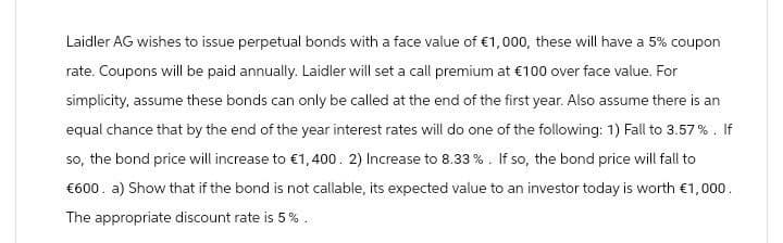 Laidler AG wishes to issue perpetual bonds with a face value of €1,000, these will have a 5% coupon
rate. Coupons will be paid annually. Laidler will set a call premium at €100 over face value. For
simplicity, assume these bonds can only be called at the end of the first year. Also assume there is an
equal chance that by the end of the year interest rates will do one of the following: 1) Fall to 3.57%. If
so, the bond price will increase to €1,400. 2) Increase to 8.33 %. If so, the bond price will fall to
€600. a) Show that if the bond is not callable, its expected value to an investor today is worth €1,000.
The appropriate discount rate is 5%.