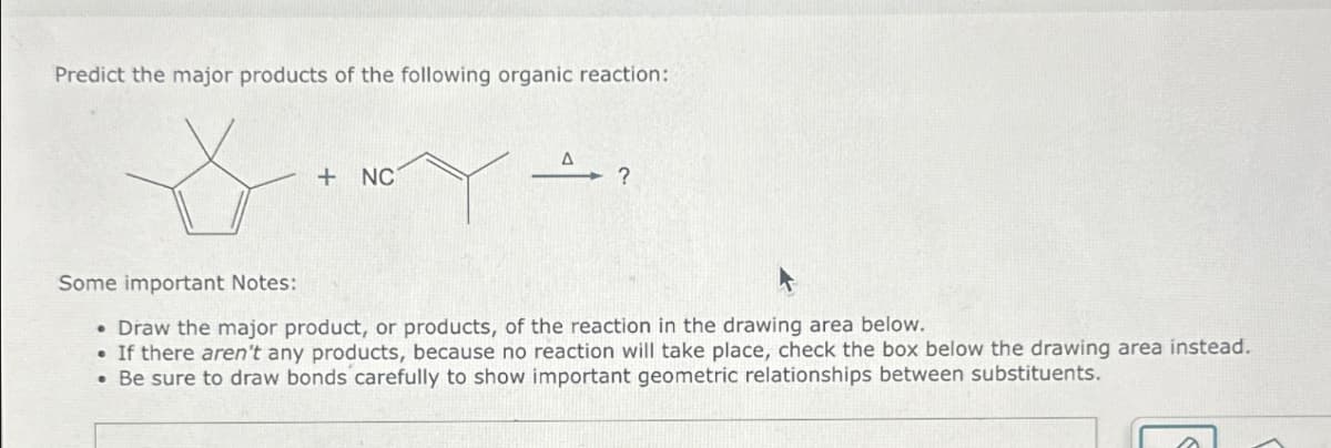 Predict the major products of the following organic reaction:
+ NC
?
Some important Notes:
.Draw the major product, or products, of the reaction in the drawing area below.
.If there aren't any products, because no reaction will take place, check the box below the drawing area instead.
• Be sure to draw bonds carefully to show important geometric relationships between substituents.
