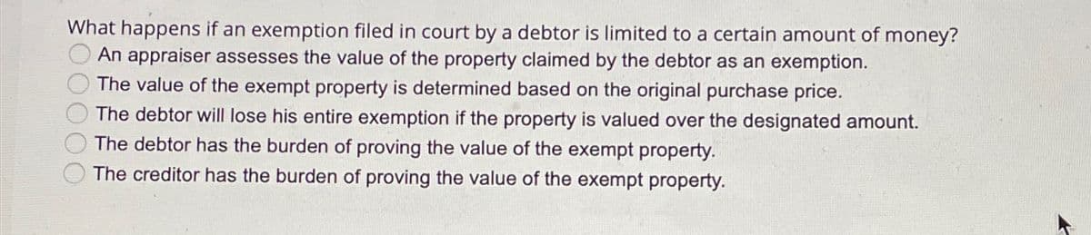 What happens if an exemption filed in court by a debtor is limited to a certain amount of money?
An appraiser assesses the value of the property claimed by the debtor as an exemption.
The value of the exempt property is determined based on the original purchase price.
The debtor will lose his entire exemption if the property is valued over the designated amount.
The debtor has the burden of proving the value of the exempt property.
The creditor has the burden of proving the value of the exempt property.
